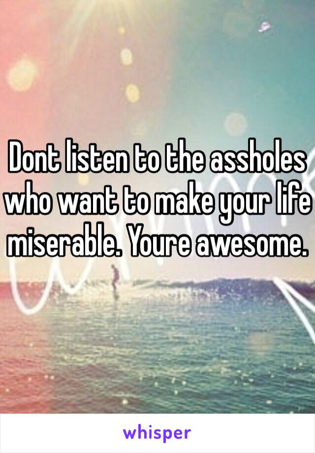 Dont listen to the assholes who want to make your life miserable. Youre awesome. 
