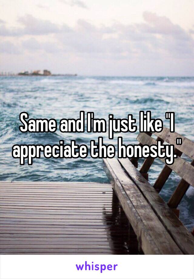 Same and I'm just like "I appreciate the honesty."