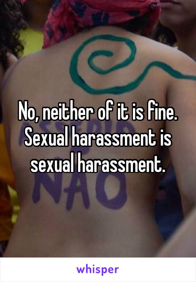 No, neither of it is fine. Sexual harassment is sexual harassment.