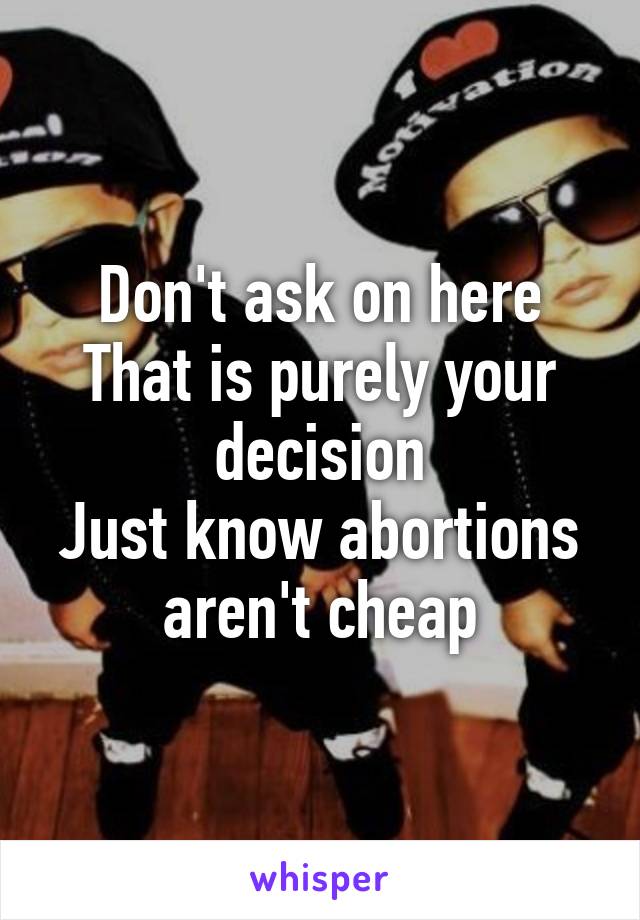 Don't ask on here
That is purely your decision
Just know abortions aren't cheap
