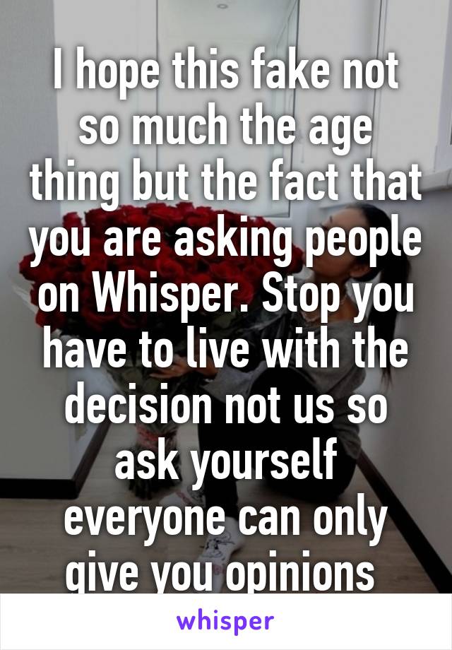 I hope this fake not so much the age thing but the fact that you are asking people on Whisper. Stop you have to live with the decision not us so ask yourself everyone can only give you opinions 