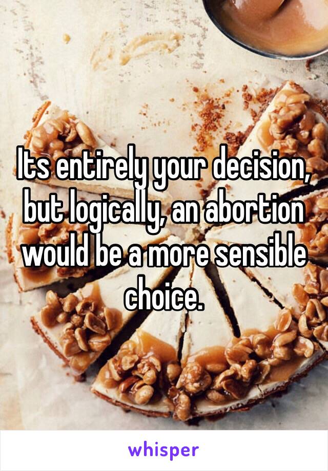 Its entirely your decision, but logically, an abortion would be a more sensible choice.