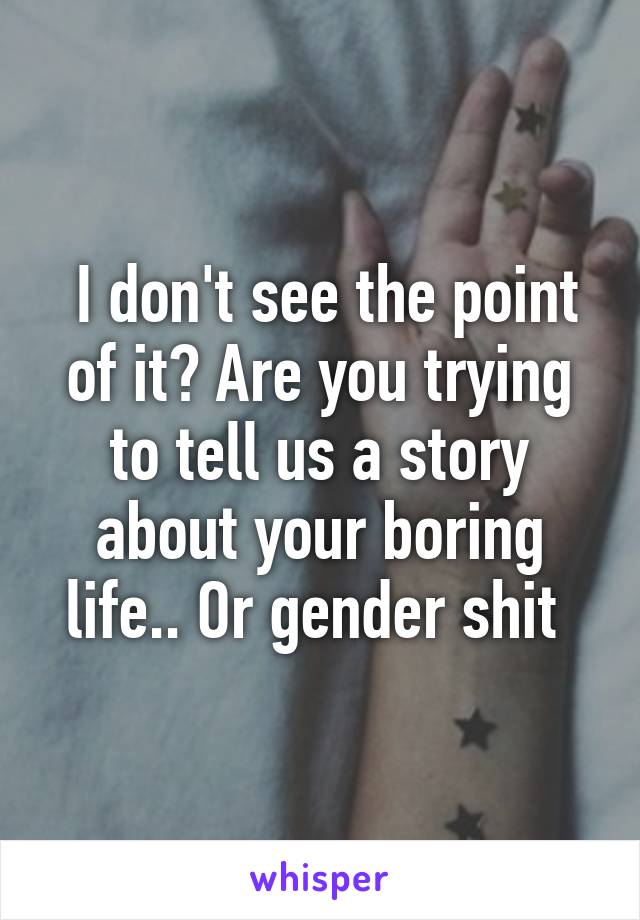  I don't see the point of it? Are you trying to tell us a story about your boring life.. Or gender shit 