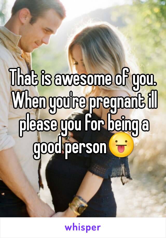 That is awesome of you. When you're pregnant ill please you for being a good person😛