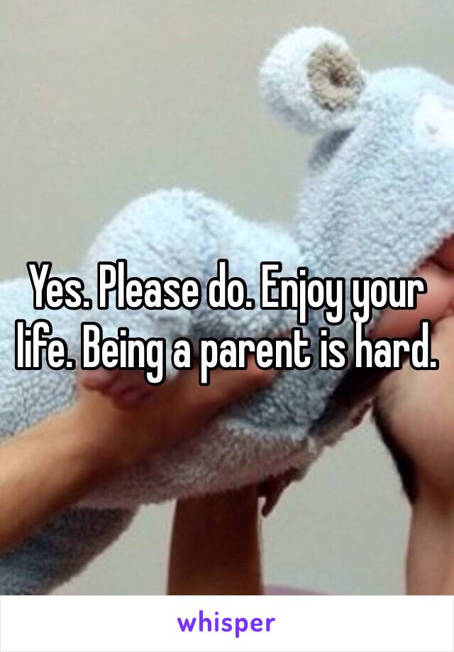 Yes. Please do. Enjoy your life. Being a parent is hard. 