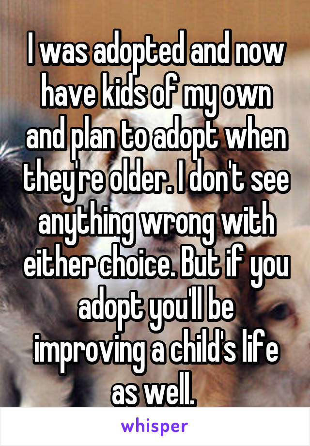 I was adopted and now have kids of my own and plan to adopt when they're older. I don't see anything wrong with either choice. But if you adopt you'll be improving a child's life as well. 