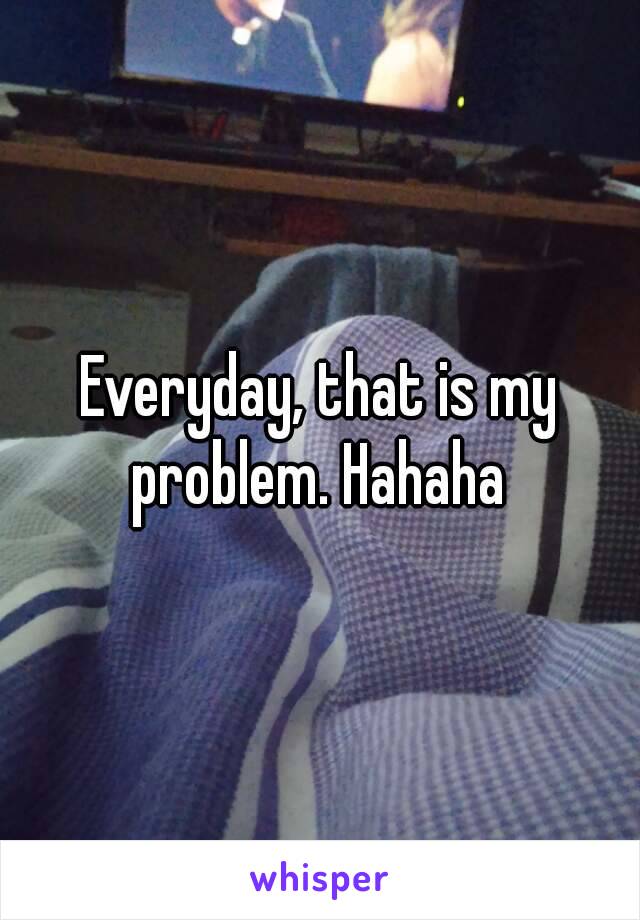 Everyday, that is my problem. Hahaha 
