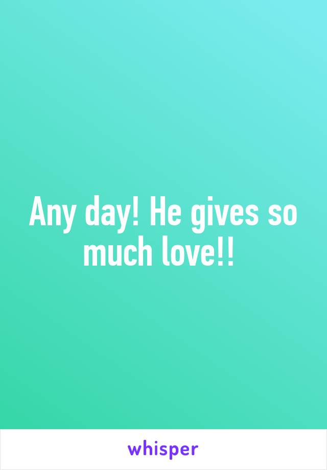 Any day! He gives so much love!! 