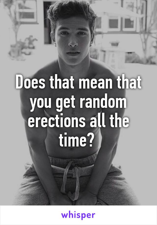 Does that mean that you get random erections all the time? 