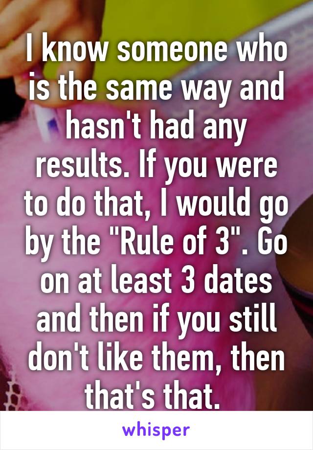 I know someone who is the same way and hasn't had any results. If you were to do that, I would go by the "Rule of 3". Go on at least 3 dates and then if you still don't like them, then that's that. 