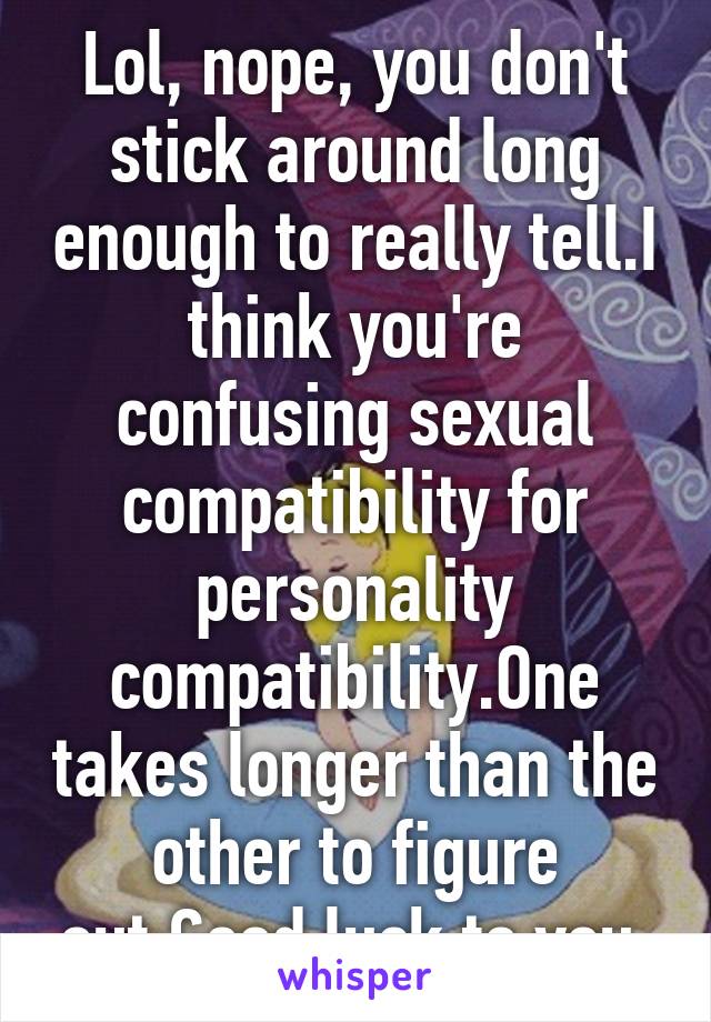 Lol, nope, you don't stick around long enough to really tell.I think you're confusing sexual compatibility for personality compatibility.One takes longer than the other to figure out.Good luck to you.