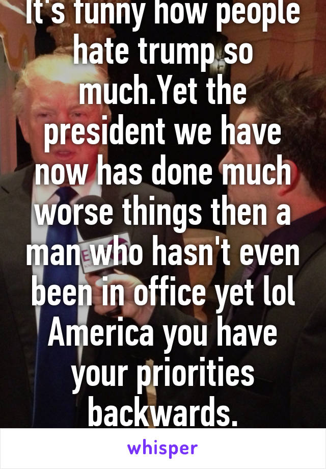 It's funny how people hate trump so much.Yet the president we have now has done much worse things then a man who hasn't even been in office yet lol America you have your priorities backwards.
