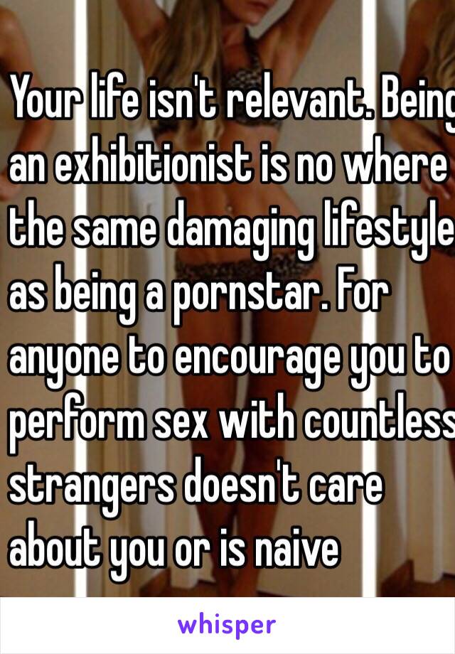 Your life isn't relevant. Being 
an exhibitionist is no where 
the same damaging lifestyle 
as being a pornstar. For 
anyone to encourage you to 
perform sex with countless 
strangers doesn't care 
about you or is naive