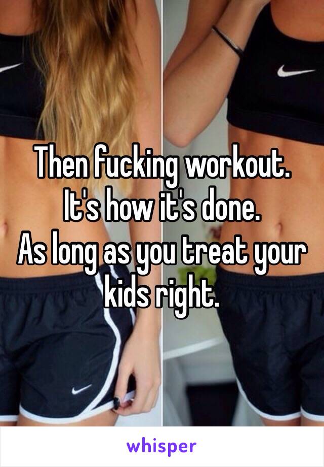 Then fucking workout. 
It's how it's done. 
As long as you treat your kids right. 