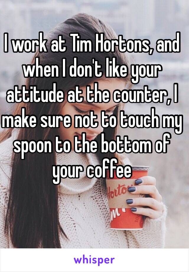 I work at Tim Hortons, and when I don't like your attitude at the counter, I make sure not to touch my spoon to the bottom of your coffee