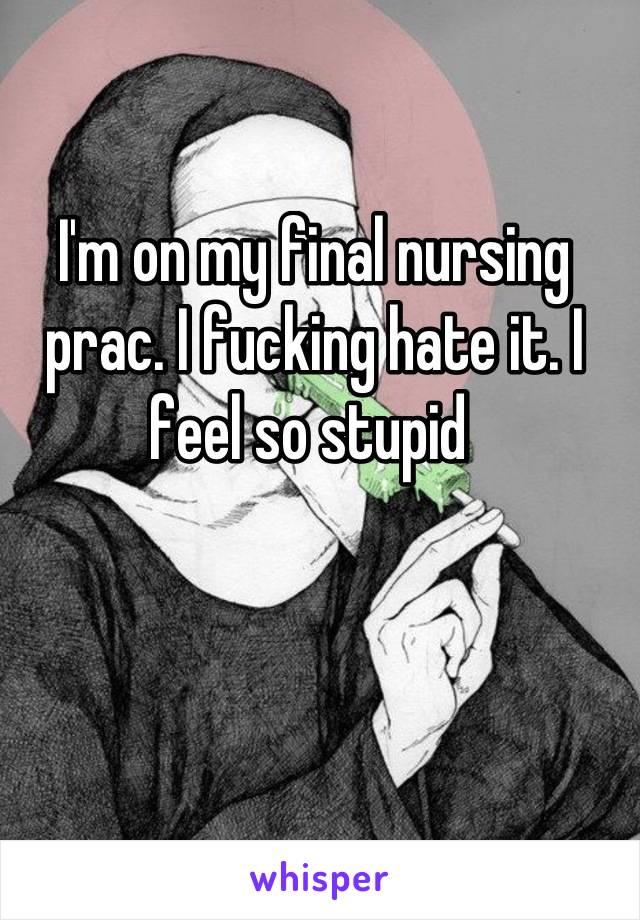 I'm on my final nursing prac. I fucking hate it. I feel so stupid 