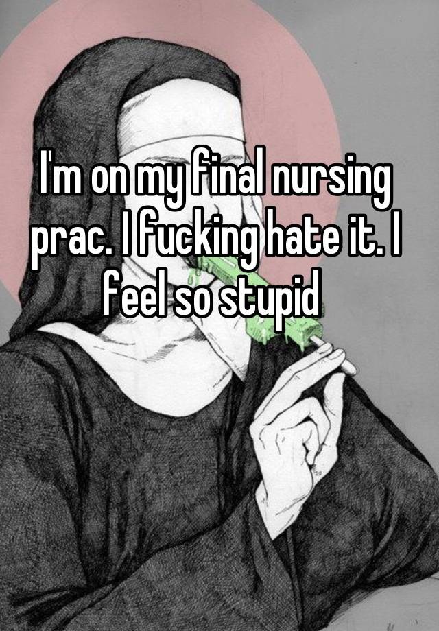 I'm on my final nursing prac. I fucking hate it. I feel so stupid 