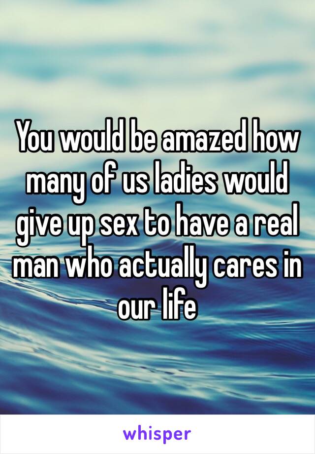 You would be amazed how many of us ladies would give up sex to have a real man who actually cares in our life
