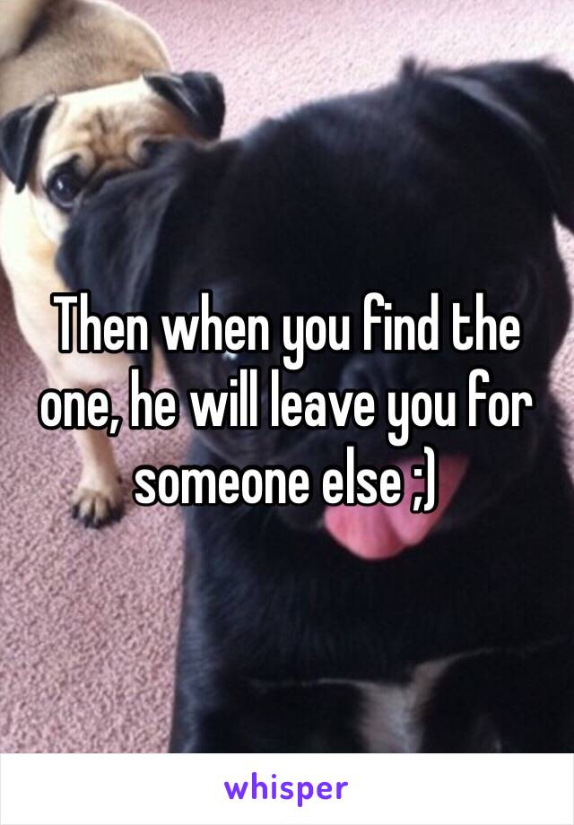 Then when you find the one, he will leave you for someone else ;)