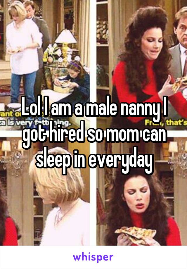 Lol I am a male nanny I got hired so mom can sleep in everyday