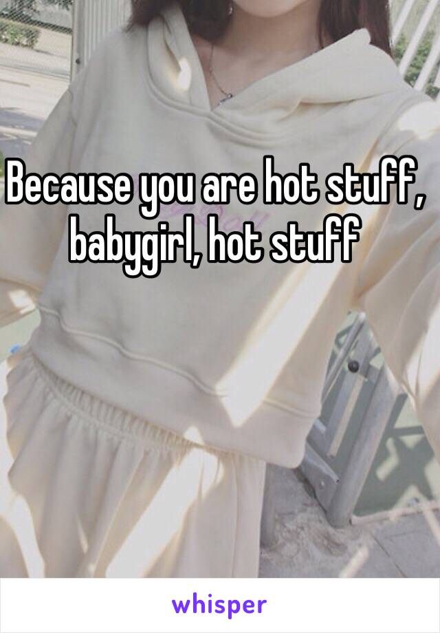 Because you are hot stuff, babygirl, hot stuff
