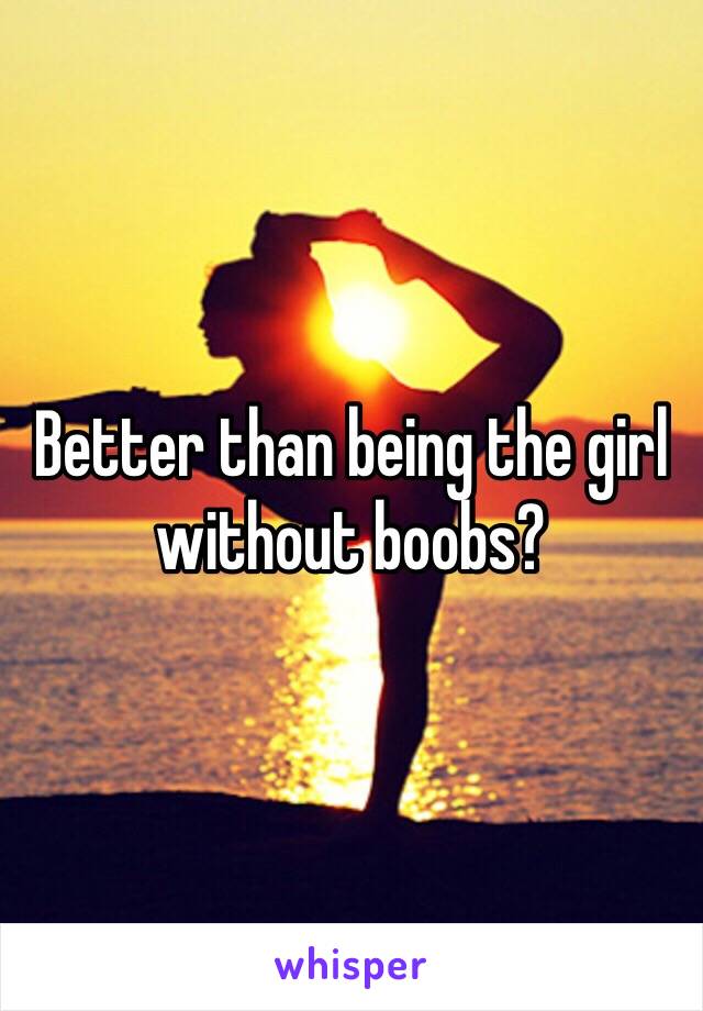Better than being the girl without boobs?