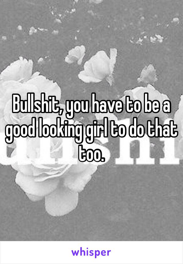 Bullshit, you have to be a good looking girl to do that too. 