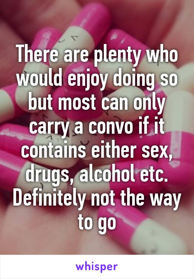 There are plenty who would enjoy doing so but most can only carry a convo if it contains either sex, drugs, alcohol etc. Definitely not the way to go