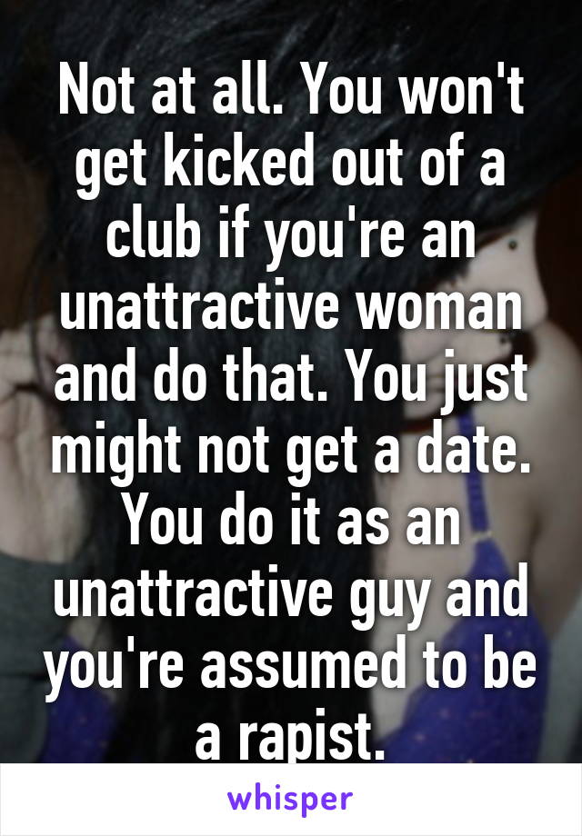 Not at all. You won't get kicked out of a club if you're an unattractive woman and do that. You just might not get a date. You do it as an unattractive guy and you're assumed to be a rapist.