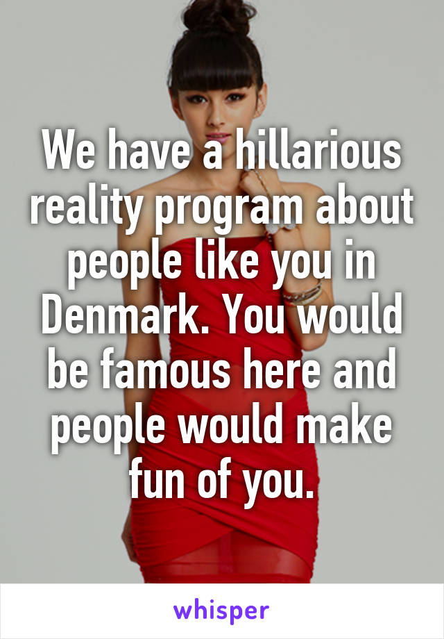 We have a hillarious reality program about people like you in Denmark. You would be famous here and people would make fun of you.