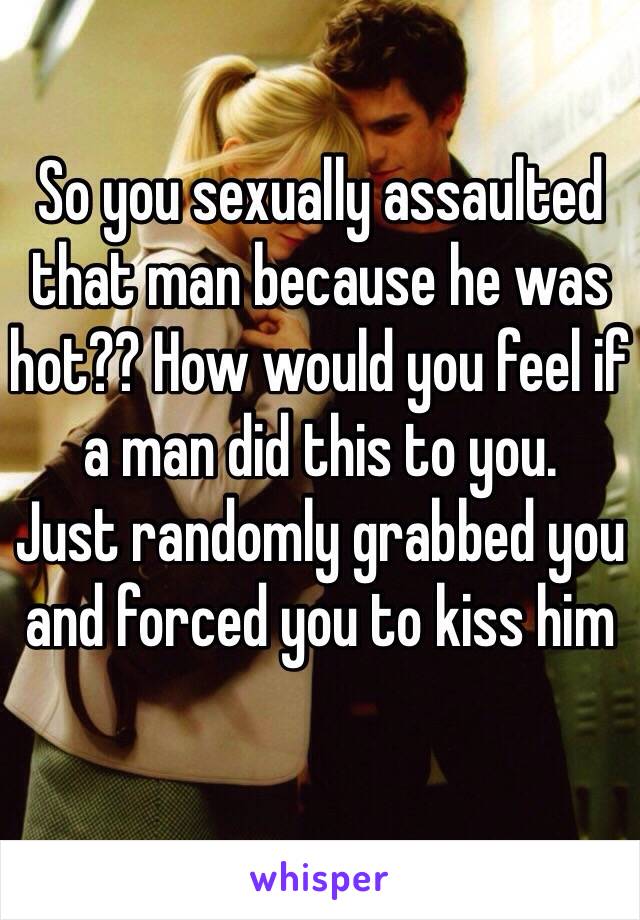 So you sexually assaulted that man because he was hot?? How would you feel if a man did this to you.
Just randomly grabbed you and forced you to kiss him
