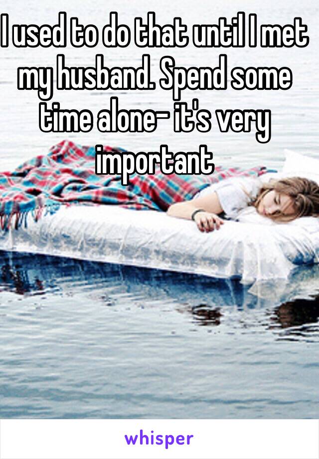 I used to do that until I met my husband. Spend some time alone- it's very important 