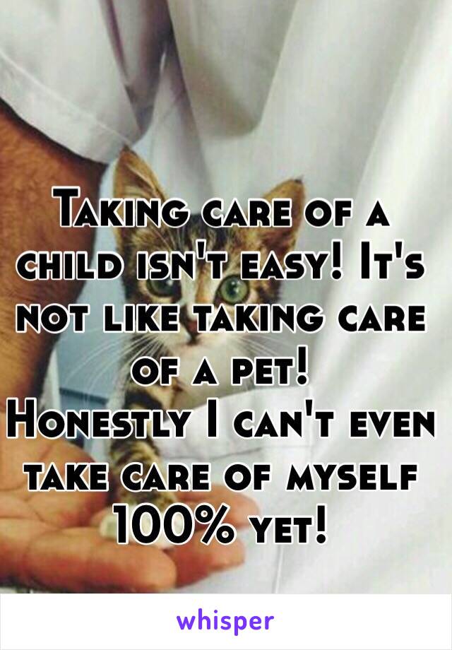 Taking care of a child isn't easy! It's not like taking care of a pet! 
Honestly I can't even take care of myself 100% yet! 