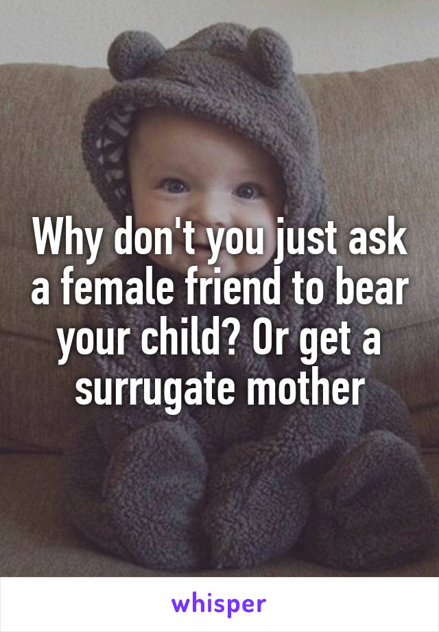 Why don't you just ask a female friend to bear your child? Or get a surrugate mother
