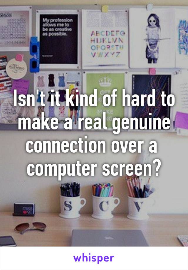 Isn't it kind of hard to make a real genuine connection over a  computer screen?