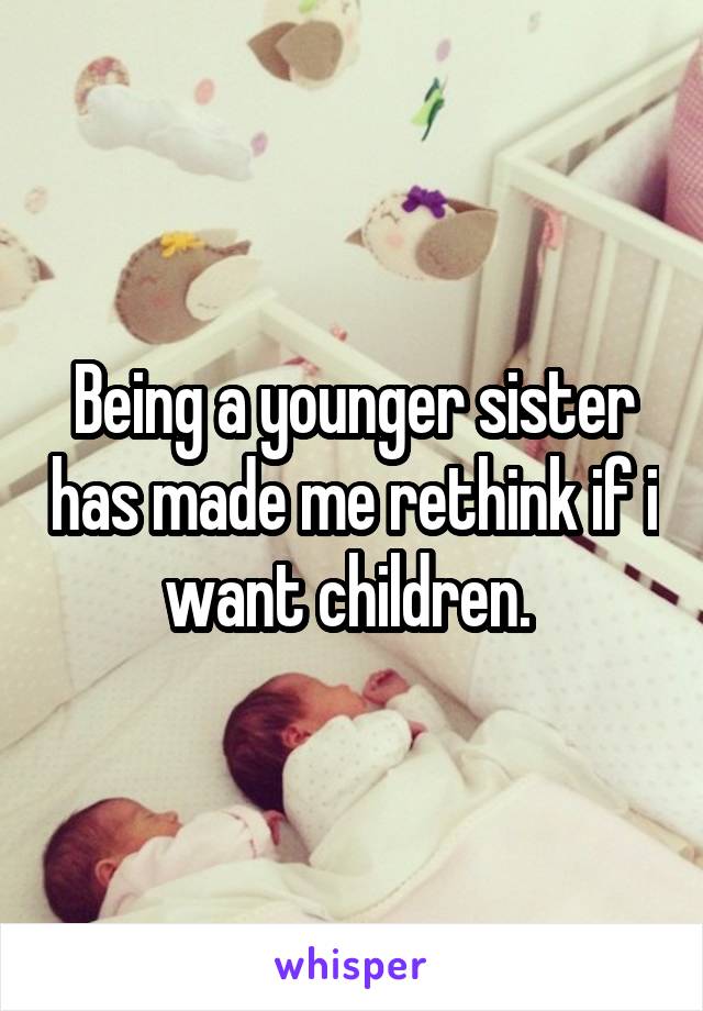 Being a younger sister has made me rethink if i want children. 