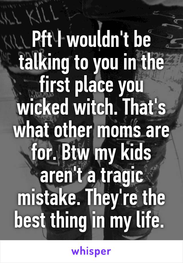 Pft I wouldn't be talking to you in the first place you wicked witch. That's what other moms are for. Btw my kids aren't a tragic mistake. They're the best thing in my life. 