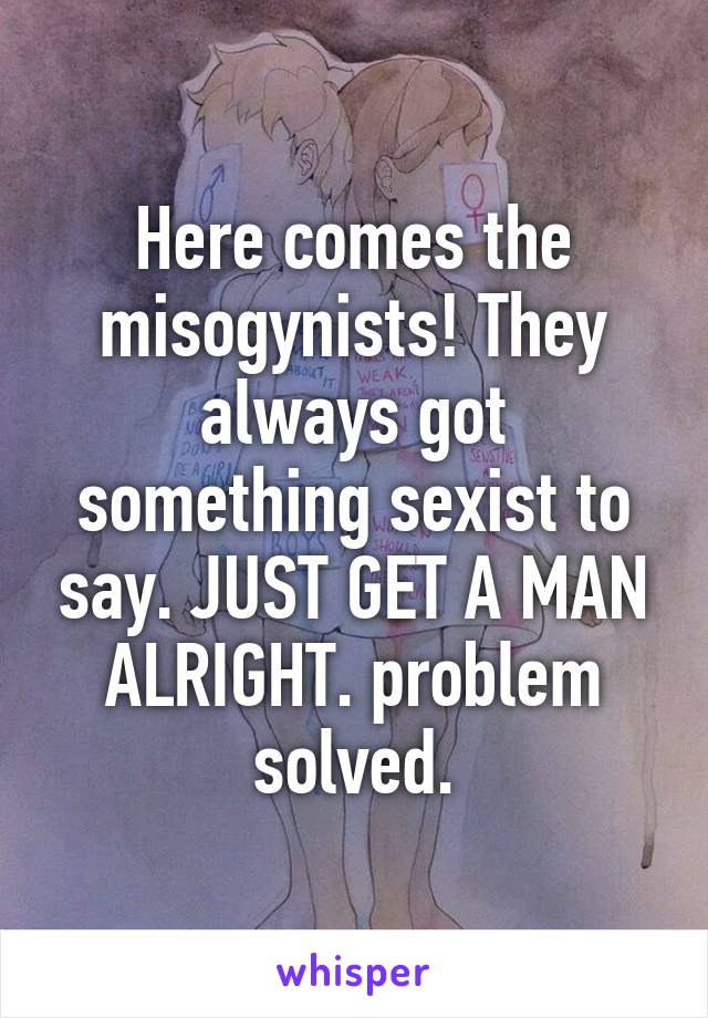 Here comes the misogynists! They always got something sexist to say. JUST GET A MAN ALRIGHT. problem solved.
