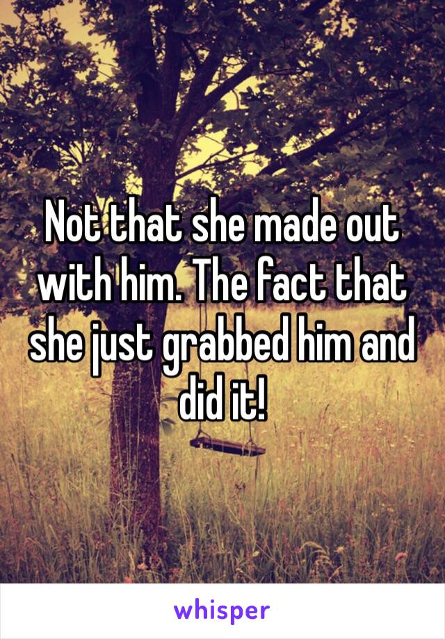 Not that she made out with him. The fact that she just grabbed him and did it!