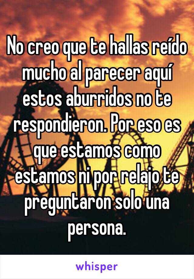 No creo que te hallas reído mucho al parecer aquí estos aburridos no te respondieron. Por eso es que estamos como estamos ni por relajo te preguntaron solo una persona. 