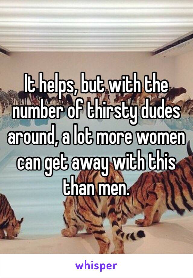 It helps, but with the number of thirsty dudes around, a lot more women can get away with this than men.