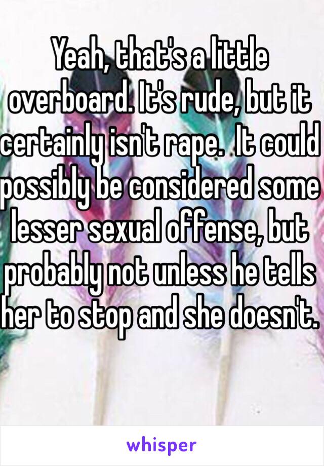 Yeah, that's a little overboard. It's rude, but it certainly isn't rape.  It could possibly be considered some lesser sexual offense, but probably not unless he tells her to stop and she doesn't.