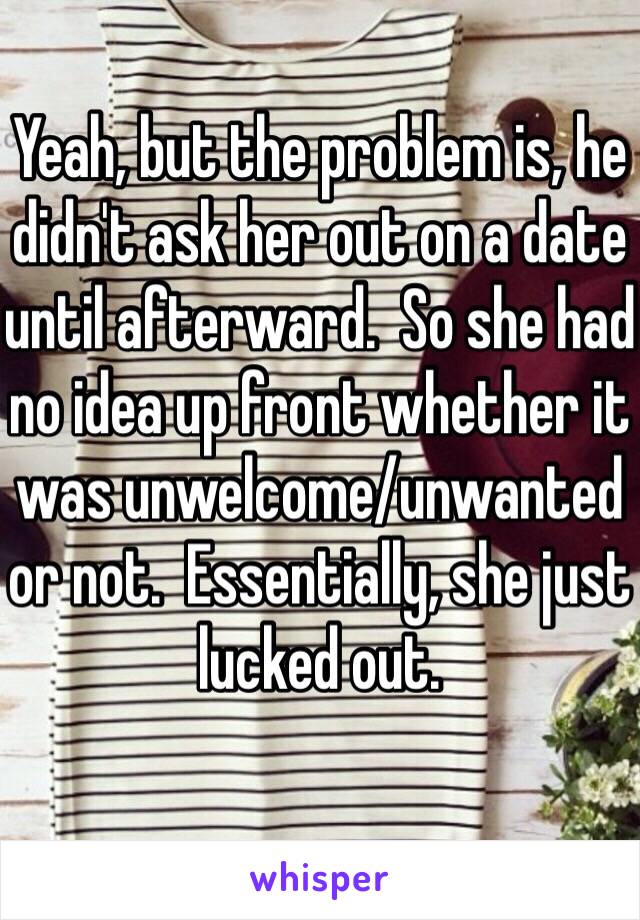 Yeah, but the problem is, he didn't ask her out on a date until afterward.  So she had no idea up front whether it was unwelcome/unwanted or not.  Essentially, she just lucked out.