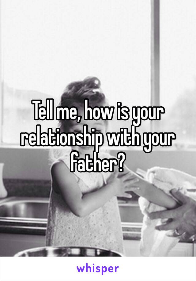 Tell me, how is your relationship with your father? 