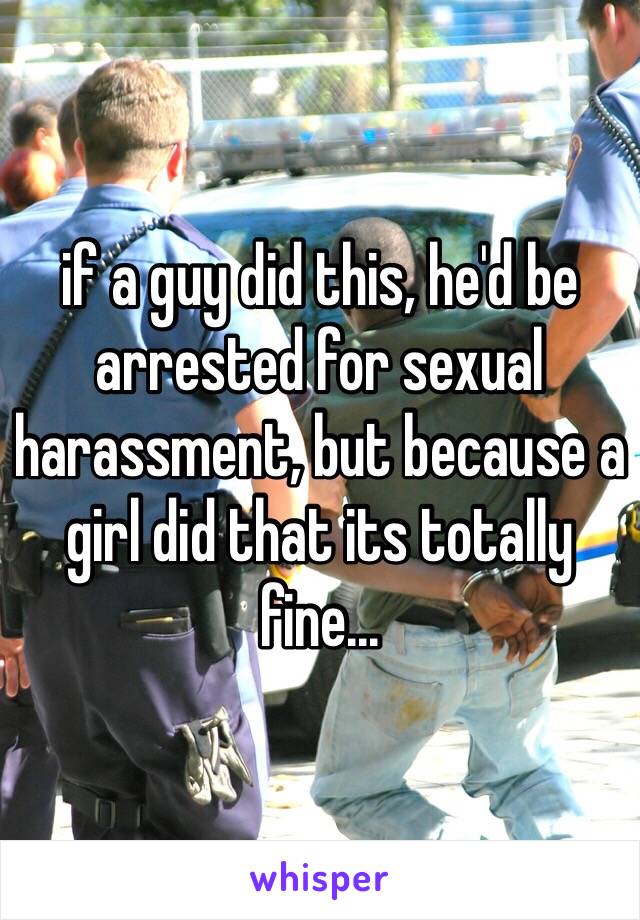 if a guy did this, he'd be arrested for sexual harassment, but because a girl did that its totally fine...