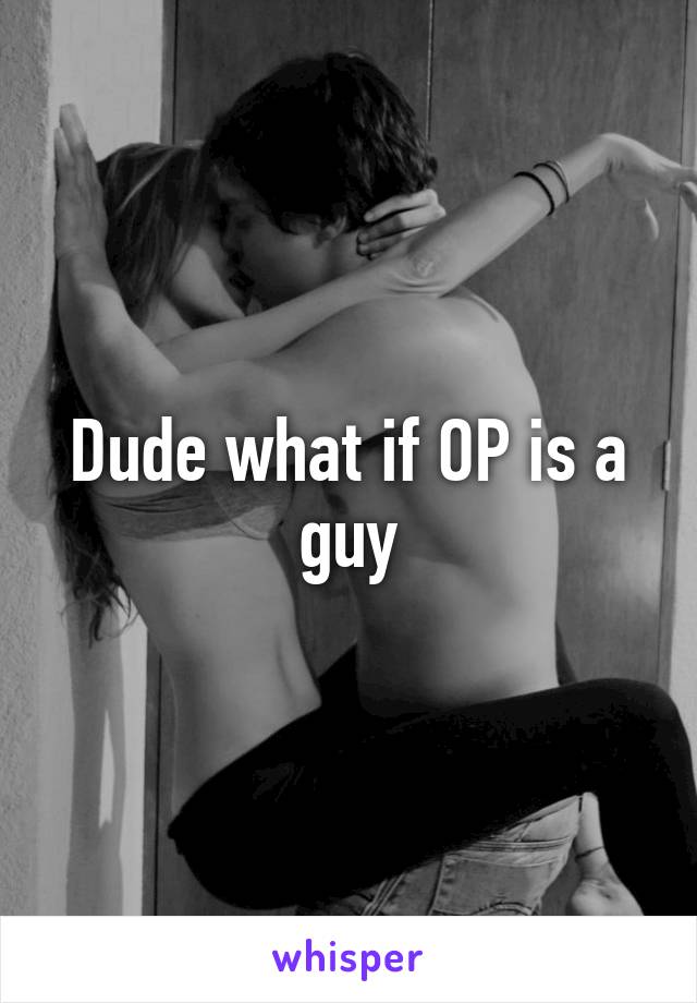 Dude what if OP is a guy