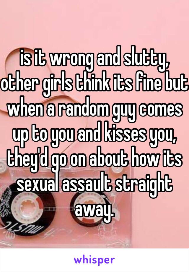 is it wrong and slutty, other girls think its fine but when a random guy comes up to you and kisses you, they'd go on about how its sexual assault straight away. 