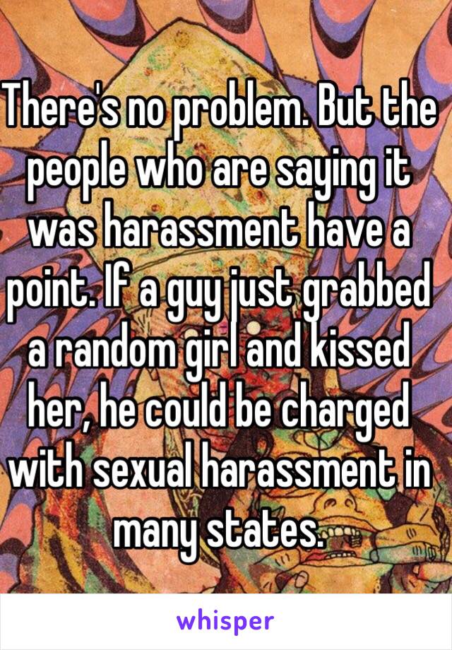 There's no problem. But the people who are saying it was harassment have a point. If a guy just grabbed a random girl and kissed her, he could be charged with sexual harassment in many states.