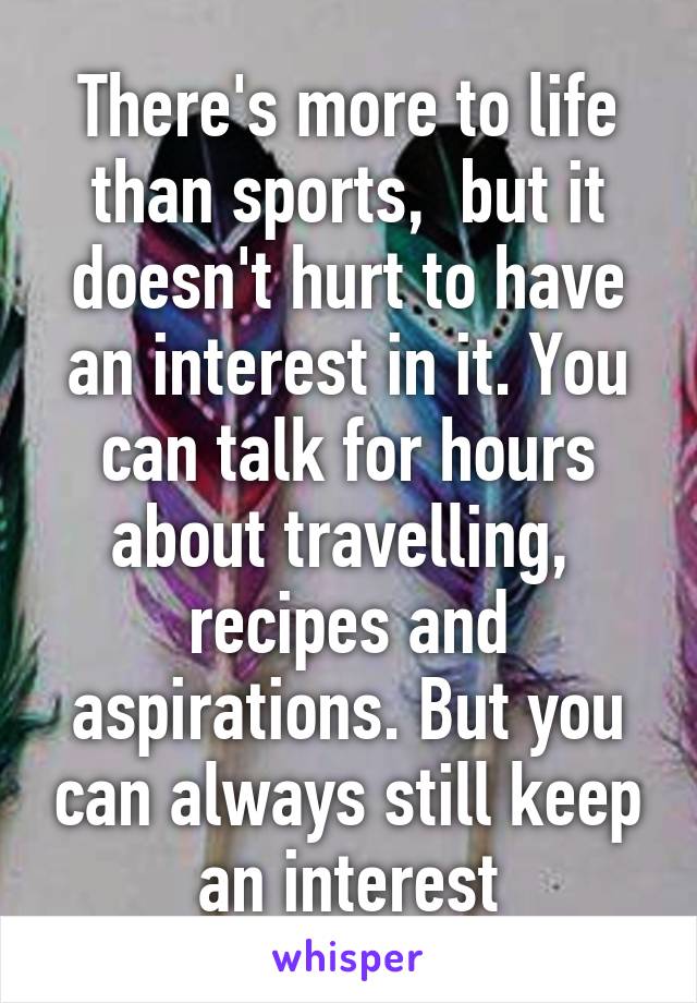 There's more to life than sports,  but it doesn't hurt to have an interest in it. You can talk for hours about travelling,  recipes and aspirations. But you can always still keep an interest