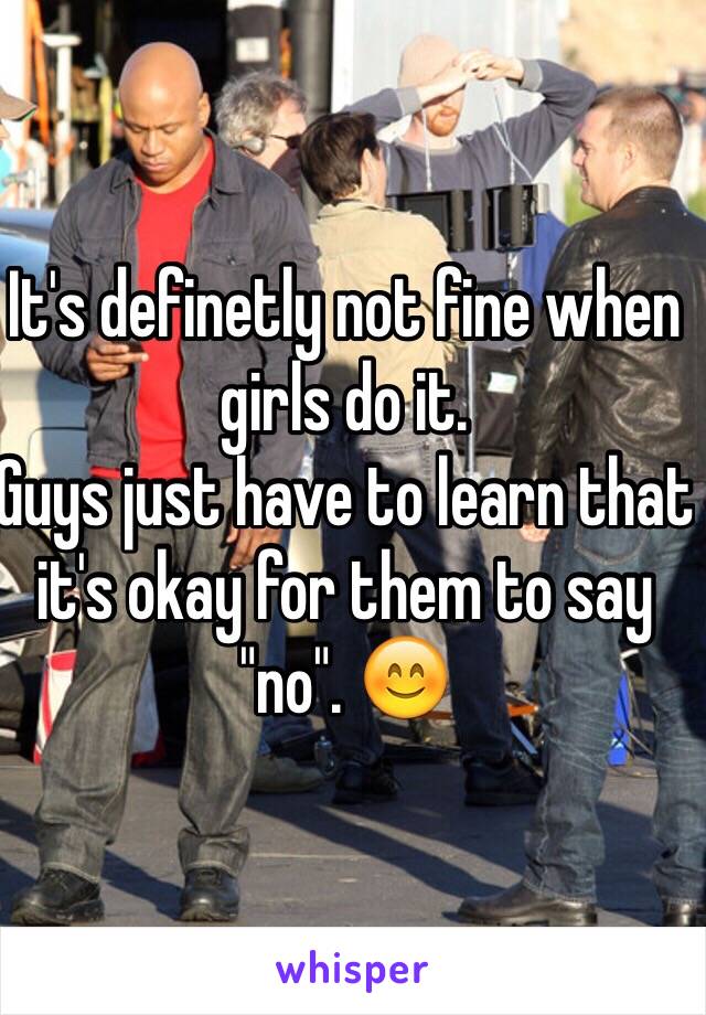 It's definetly not fine when girls do it.
Guys just have to learn that it's okay for them to say "no". 😊